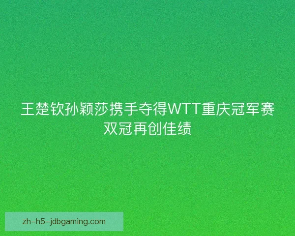 王楚钦孙颖莎携手夺得WTT重庆冠军赛双冠再创佳绩 王楚钦孙颖莎携手夺得WTT重庆冠军赛双冠再创佳绩