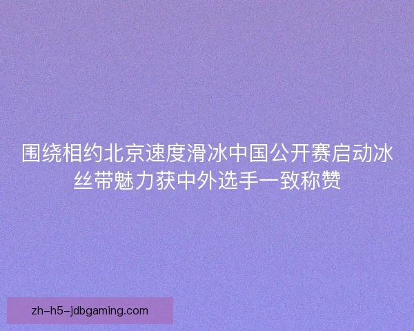 围绕相约北京速度滑冰中国公开赛启动冰丝带魅力获中外选手一致称赞 围绕相约北京速度滑冰中国公开赛启动冰丝带魅力获中外选手一致称赞