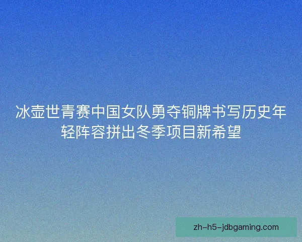 冰壶世青赛中国女队勇夺铜牌书写历史年轻阵容拼出冬季项目新希望 冰壶世青赛中国女队勇夺铜牌书写历史年轻阵容拼出冬季项目新希望