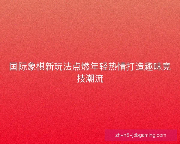 国际象棋新玩法点燃年轻热情打造趣味竞技潮流