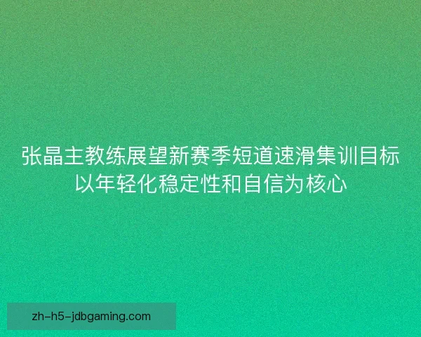 张晶主教练展望新赛季短道速滑集训目标以年轻化稳定性和自信为核心 张晶主教练展望新赛季短道速滑集训目标以年轻化稳定性和自信为核心
