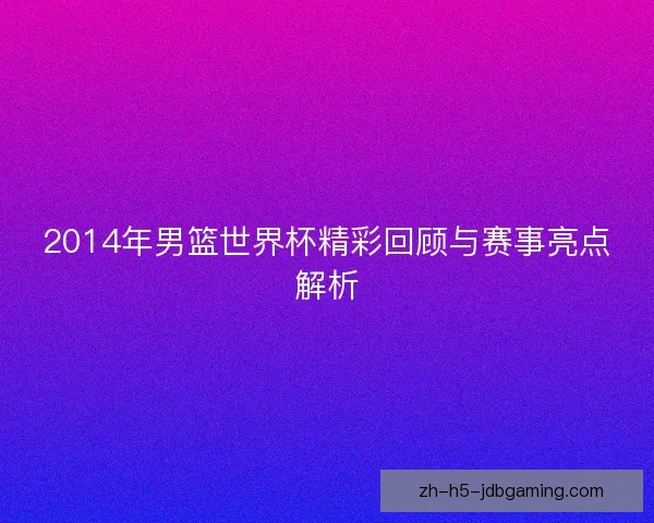 2014年男篮世界杯精彩回顾与赛事亮点解析 2014年男篮世界杯精彩回顾与赛事亮点解析