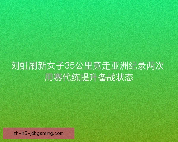 刘虹刷新女子35公里竞走亚洲纪录两次 用赛代练提升备战状态