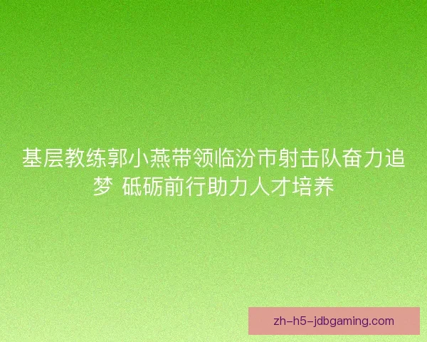 基层教练郭小燕带领临汾市射击队奋力追梦 砥砺前行助力人才培养