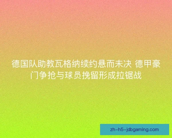 德国队助教瓦格纳续约悬而未决 德甲豪门争抢与球员挽留形成拉锯战
