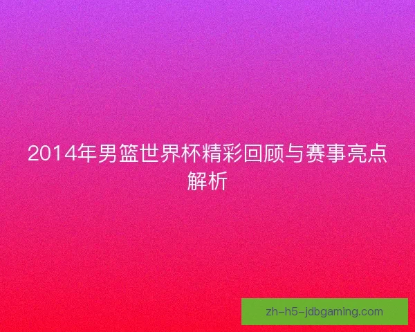 2014年男篮世界杯精彩回顾与赛事亮点解析