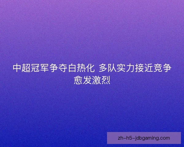 中超冠军争夺白热化 多队实力接近竞争愈发激烈 中超冠军争夺白热化 多队实力接近竞争愈发激烈