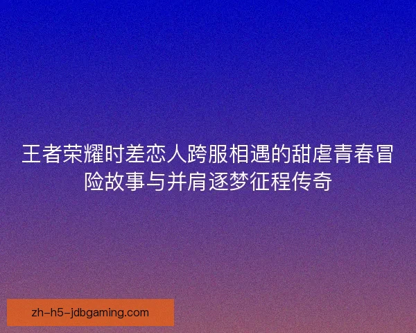 王者荣耀时差恋人跨服相遇的甜虐青春冒险故事与并肩逐梦征程传奇 王者荣耀时差恋人跨服相遇的甜虐青春冒险故事与并肩逐梦征程传奇