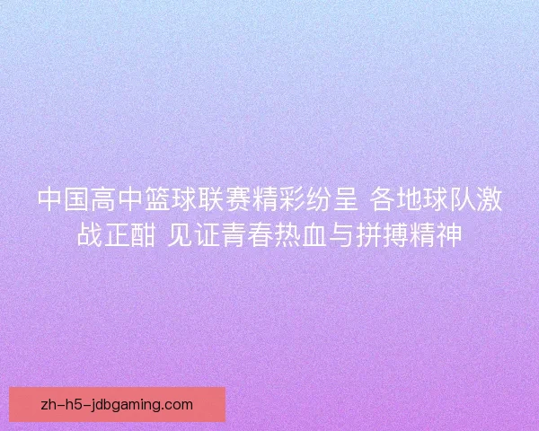 中国高中篮球联赛精彩纷呈 各地球队激战正酣 见证青春热血与拼搏精神 中国高中篮球联赛精彩纷呈 各地球队激战正酣 见证青春热血与拼搏精神