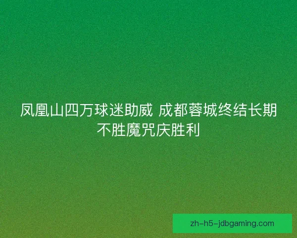 凤凰山四万球迷助威 成都蓉城终结长期不胜魔咒庆胜利 凤凰山四万球迷助威 成都蓉城终结长期不胜魔咒庆胜利